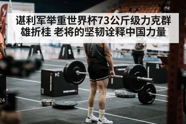 谌利军举重世界杯73公斤级力克群雄折桂 老将的坚韧诠释中国力量